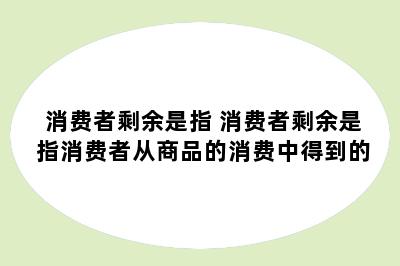 消费者剩余是指 消费者剩余是指消费者从商品的消费中得到的